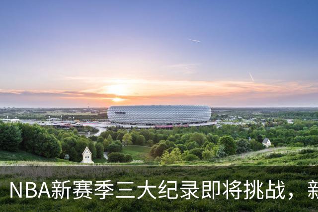 NBA新赛季三大纪录即将挑战，新星与老将的较量